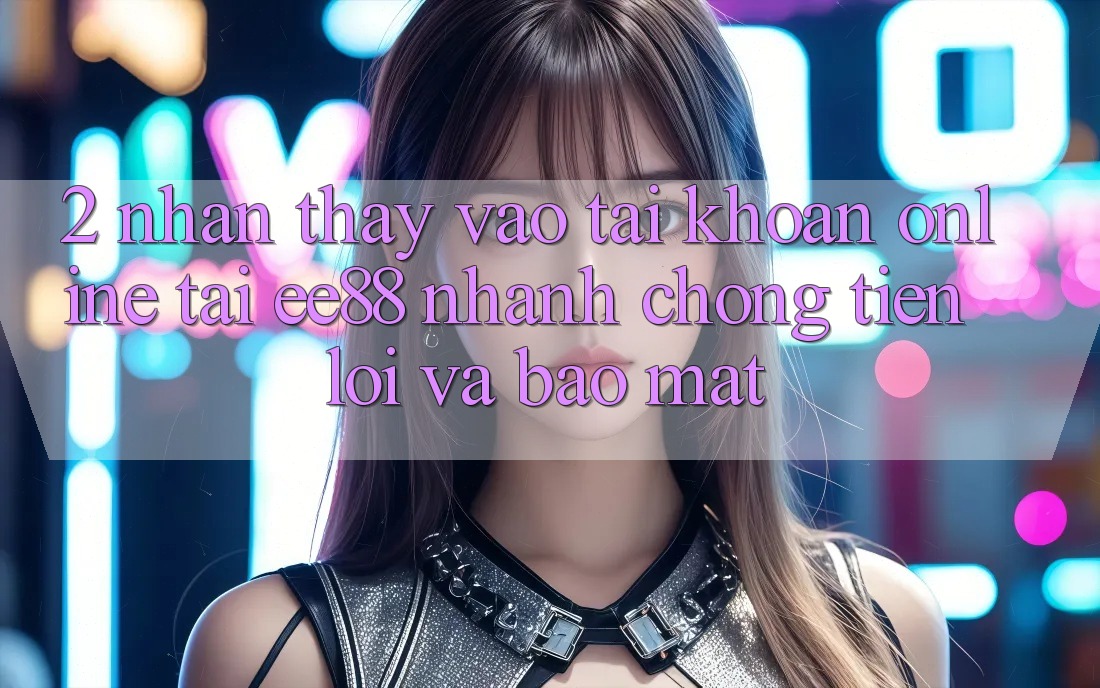2. Nhận thấy Vào tài khoản Online Tại ee88: Nhanh Chóng, Tiện Lợi Và Bảo Mật 2. Nhận thấy Vào tài khoản Online Tại ee88: Nhanh Chóng, Tiện Lợi Và Bảo Mật