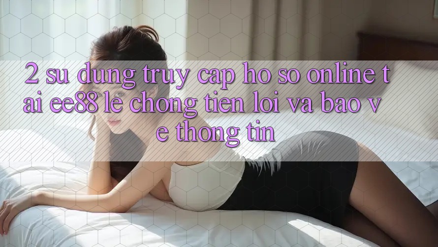 2. Sử dụng Truy cập hồ sơ Online Tại ee88: Lẹ Chóng, Tiện Lợi Và Bảo vệ thông tin 2. Sử dụng Truy cập hồ sơ Online Tại ee88: Lẹ Chóng, Tiện Lợi Và Bảo vệ thông tin