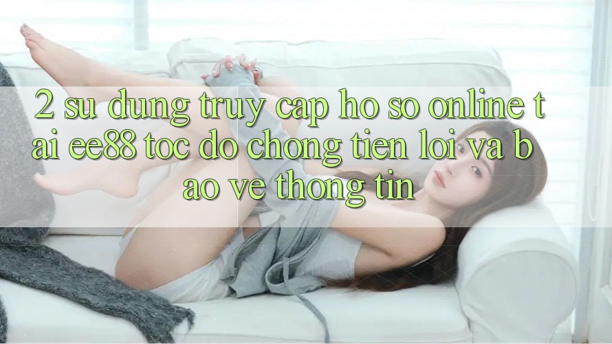 2. Sử dụng Truy cập hồ sơ Online Tại ee88: Tốc độ Chóng, Tiện Lợi Và Bảo vệ thông tin 2. Sử dụng Truy cập hồ sơ Online Tại ee88: Tốc độ Chóng, Tiện Lợi Và Bảo vệ thông tin