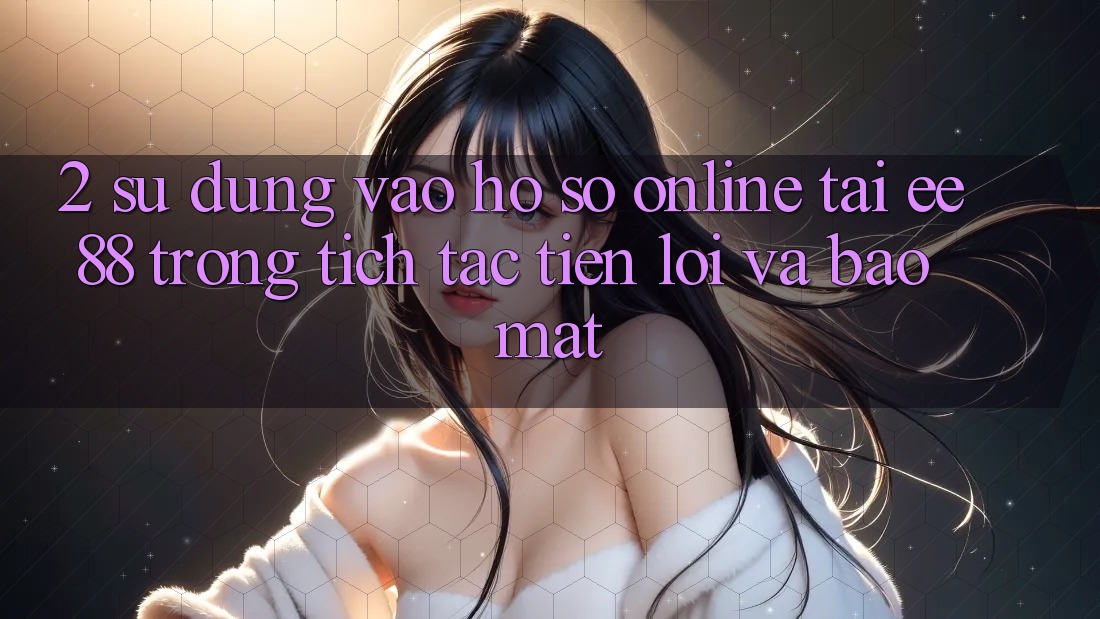 2. Sử dụng Vào hồ sơ Online Tại ee88: Trong tích tắc, Tiện Lợi Và Bảo Mật 2. Sử dụng Vào hồ sơ Online Tại ee88: Trong tích tắc, Tiện Lợi Và Bảo Mật