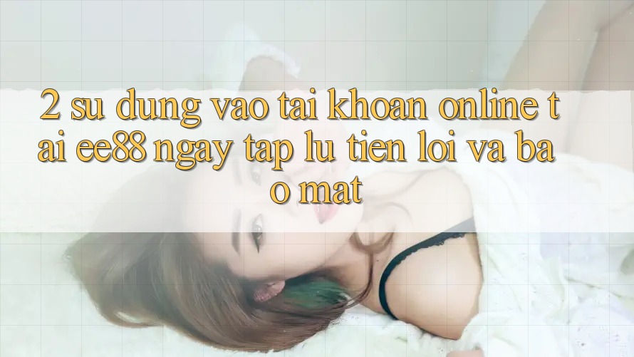 2. Sử dụng Vào tài khoản Online Tại ee88: Ngay tắp lự, Tiện Lợi Và Bảo Mật 2. Sử dụng Vào tài khoản Online Tại ee88: Ngay tắp lự, Tiện Lợi Và Bảo Mật