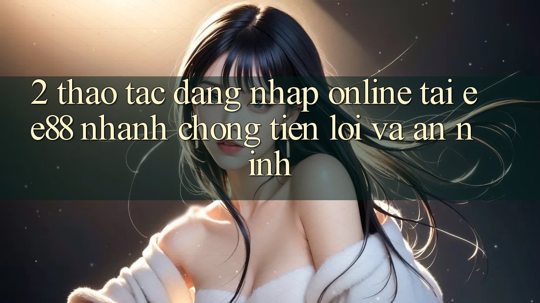 2. Thao tác Đăng Nhập Online Tại ee88: Nhanh Chóng, Tiện Lợi Và An ninh 2. Thao tác Đăng Nhập Online Tại ee88: Nhanh Chóng, Tiện Lợi Và An ninh