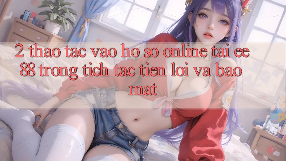 2. Thao tác Vào hồ sơ Online Tại ee88: Trong tích tắc, Tiện Lợi Và Bảo Mật 2. Thao tác Vào hồ sơ Online Tại ee88: Trong tích tắc, Tiện Lợi Và Bảo Mật