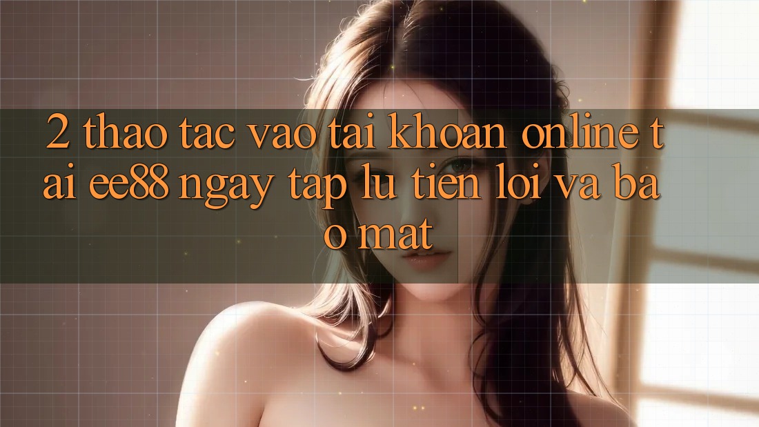 2. Thao tác Vào tài khoản Online Tại ee88: Ngay tắp lự, Tiện Lợi Và Bảo Mật 2. Thao tác Vào tài khoản Online Tại ee88: Ngay tắp lự, Tiện Lợi Và Bảo Mật