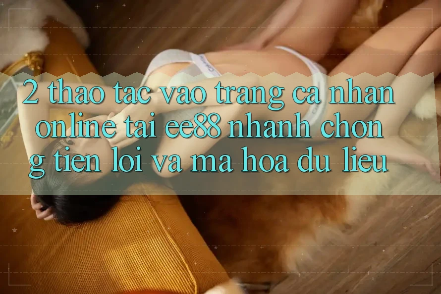 2. Thao tác Vào trang cá nhân Online Tại ee88: Nhanh Chóng, Tiện Lợi Và Mã hóa dữ liệu 2. Thao tác Vào trang cá nhân Online Tại ee88: Nhanh Chóng, Tiện Lợi Và Mã hóa dữ liệu