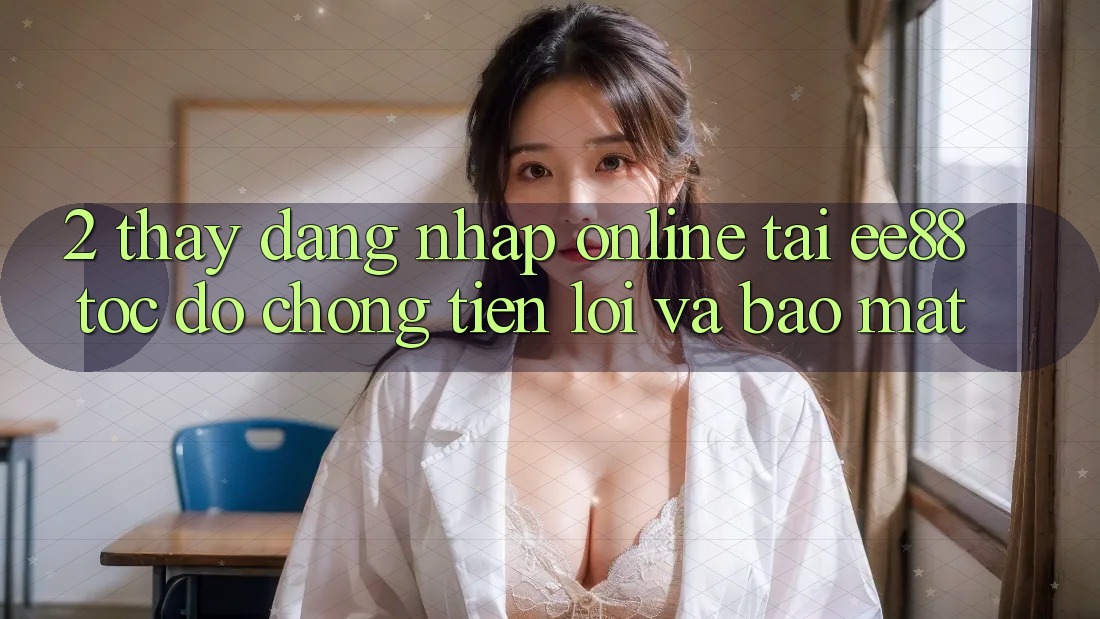 2. Thấy Đăng Nhập Online Tại ee88: Tốc độ Chóng, Tiện Lợi Và Bảo Mật 2. Thấy Đăng Nhập Online Tại ee88: Tốc độ Chóng, Tiện Lợi Và Bảo Mật