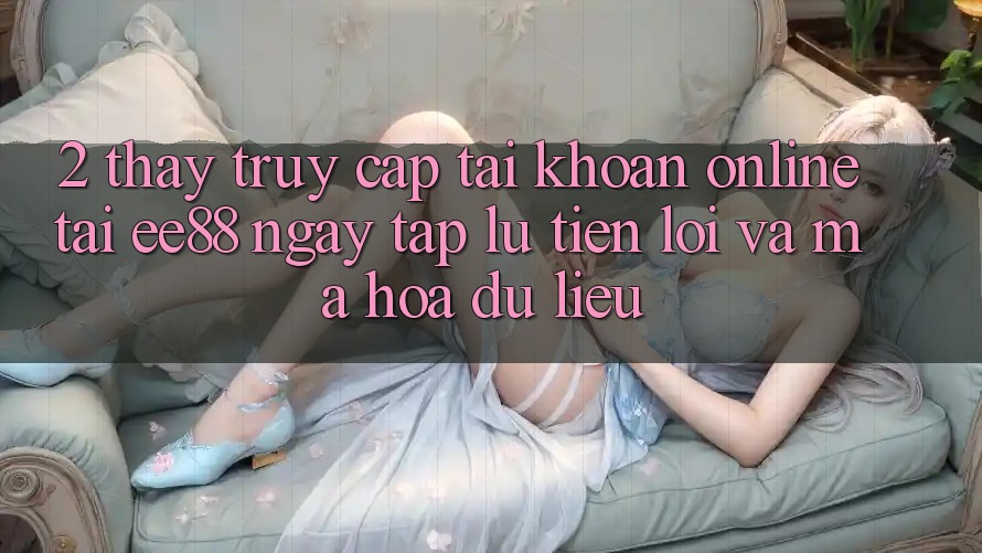 2. Thấy Truy cập tài khoản Online Tại ee88: Ngay tắp lự, Tiện Lợi Và Mã hóa dữ liệu 2. Thấy Truy cập tài khoản Online Tại ee88: Ngay tắp lự, Tiện Lợi Và Mã hóa dữ liệu