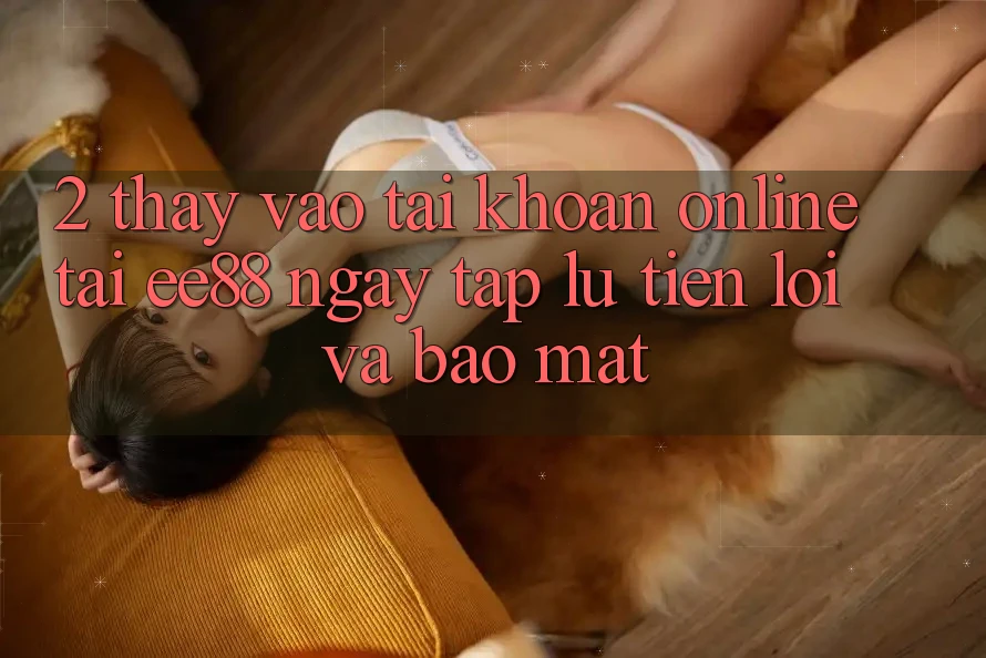 2. Thấy Vào tài khoản Online Tại ee88: Ngay tắp lự, Tiện Lợi Và Bảo Mật 2. Thấy Vào tài khoản Online Tại ee88: Ngay tắp lự, Tiện Lợi Và Bảo Mật