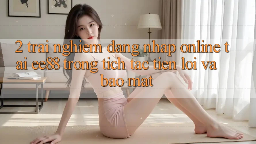 2. Trải Nghiệm Đăng Nhập Online Tại ee88: Trong tích tắc, Tiện Lợi Và Bảo Mật 2. Trải Nghiệm Đăng Nhập Online Tại ee88: Trong tích tắc, Tiện Lợi Và Bảo Mật