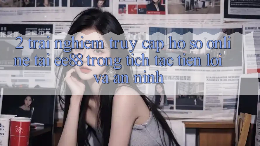 2. Trải nghiệm Truy cập hồ sơ Online Tại ee88: Trong tích tắc, Tiện Lợi Và An ninh 2. Trải nghiệm Truy cập hồ sơ Online Tại ee88: Trong tích tắc, Tiện Lợi Và An ninh