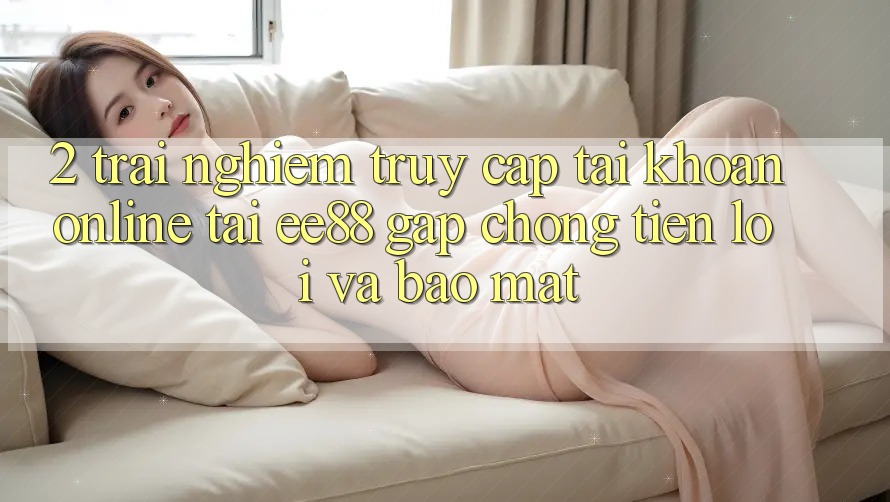 2. Trải Nghiệm Truy cập tài khoản Online Tại ee88: Gấp Chóng, Tiện Lợi Và Bảo Mật 2. Trải Nghiệm Truy cập tài khoản Online Tại ee88: Gấp Chóng, Tiện Lợi Và Bảo Mật