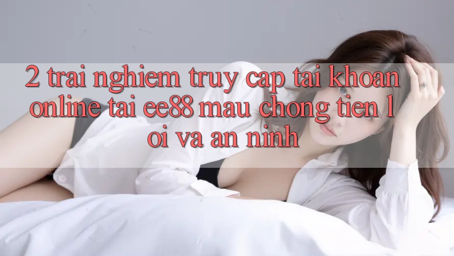 2. Trải Nghiệm Truy cập tài khoản Online Tại ee88: Mau Chóng, Tiện Lợi Và An ninh 2. Trải Nghiệm Truy cập tài khoản Online Tại ee88: Mau Chóng, Tiện Lợi Và An ninh