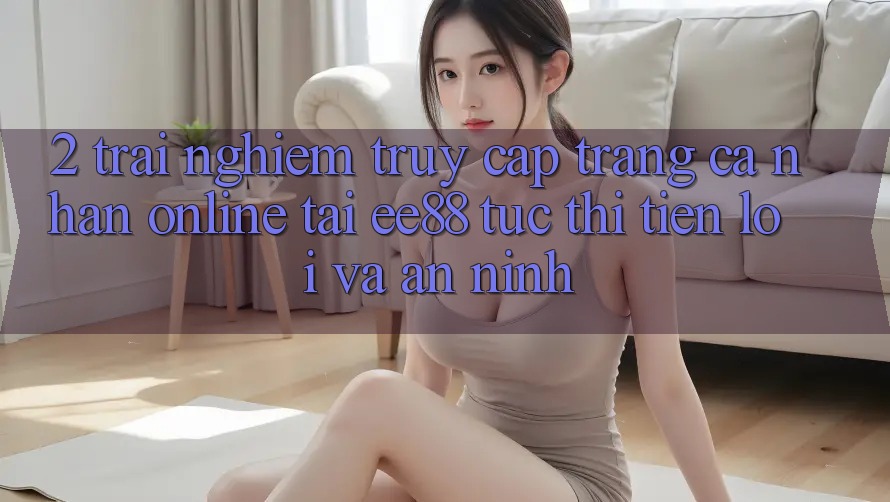 2. Trải Nghiệm Truy cập trang cá nhân Online Tại ee88: Tức thì, Tiện Lợi Và An ninh 2. Trải Nghiệm Truy cập trang cá nhân Online Tại ee88: Tức thì, Tiện Lợi Và An ninh