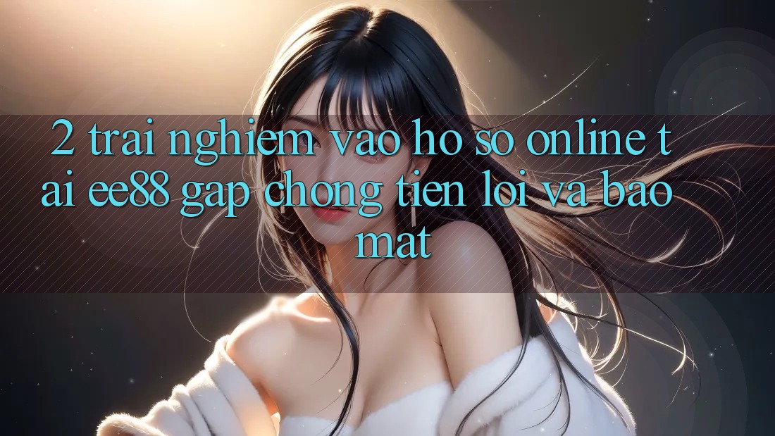2. Trải Nghiệm Vào hồ sơ Online Tại ee88: Gấp Chóng, Tiện Lợi Và Bảo Mật 2. Trải Nghiệm Vào hồ sơ Online Tại ee88: Gấp Chóng, Tiện Lợi Và Bảo Mật