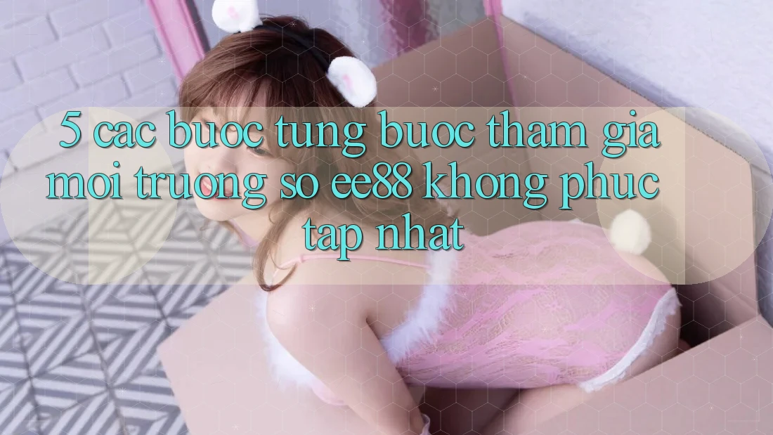 5. Các bước Từng Bước Tham Gia Môi trường số ee88 Không phức tạp Nhất 5. Các bước Từng Bước Tham Gia Môi trường số ee88 Không phức tạp Nhất