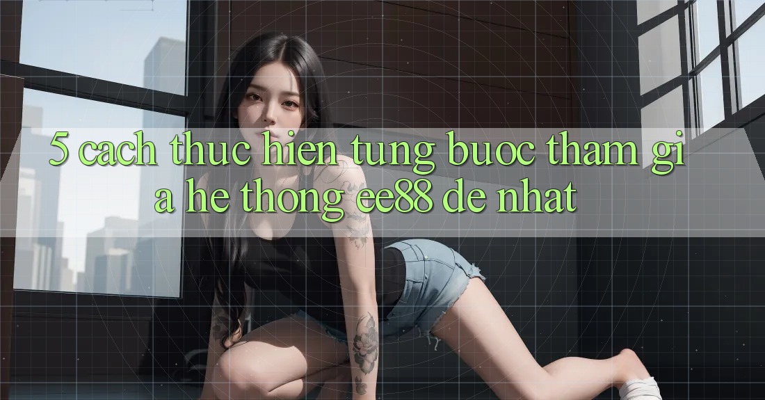 5. Cách thực hiện Từng Bước Tham Gia Hệ thống ee88 Dễ Nhất 5. Cách thực hiện Từng Bước Tham Gia Hệ thống ee88 Dễ Nhất