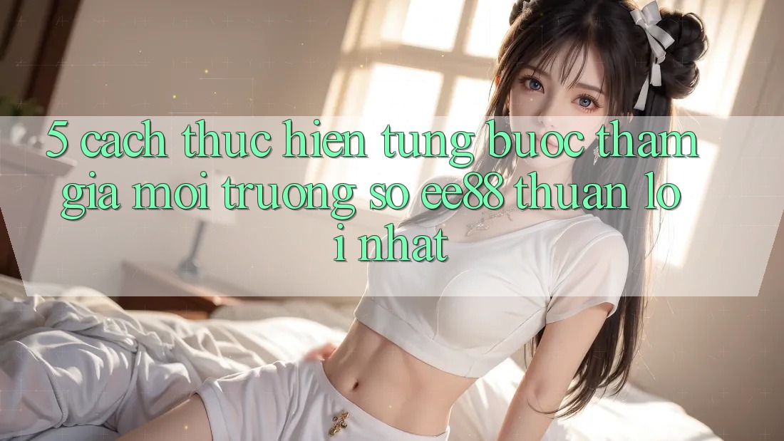 5. Cách thực hiện Từng Bước Tham Gia Môi trường số ee88 Thuận lợi Nhất 5. Cách thực hiện Từng Bước Tham Gia Môi trường số ee88 Thuận lợi Nhất