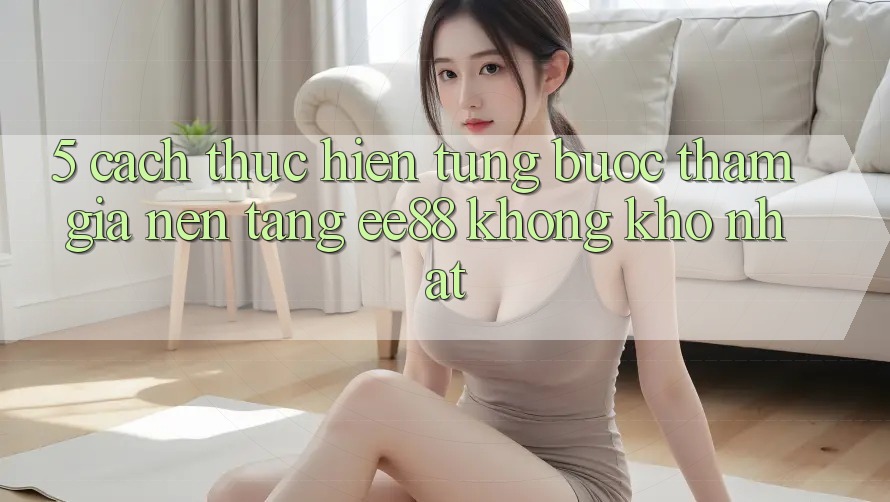 5. Cách thực hiện Từng Bước Tham Gia Nền Tảng ee88 Không khó Nhất