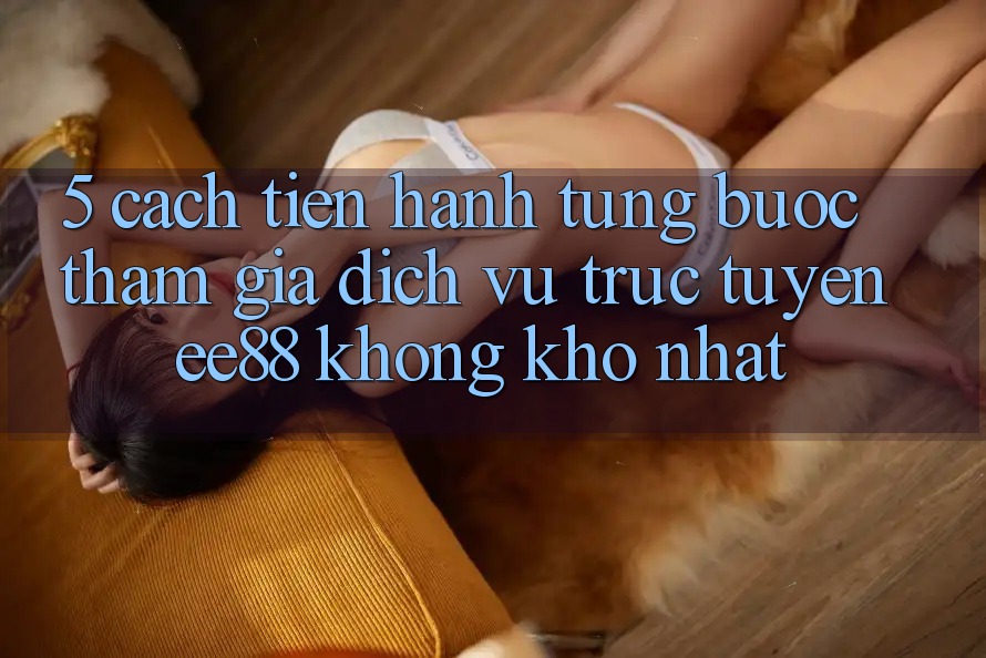 5. Cách tiến hành Từng Bước Tham Gia Dịch vụ trực tuyến ee88 Không khó Nhất 5. Cách tiến hành Từng Bước Tham Gia Dịch vụ trực tuyến ee88 Không khó Nhất