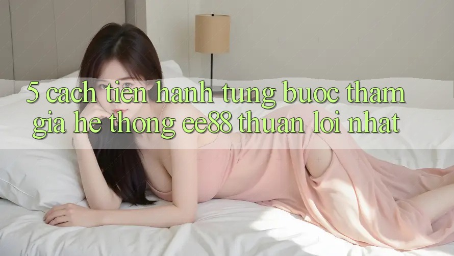 5. Cách tiến hành Từng Bước Tham Gia Hệ thống ee88 Thuận lợi Nhất 5. Cách tiến hành Từng Bước Tham Gia Hệ thống ee88 Thuận lợi Nhất