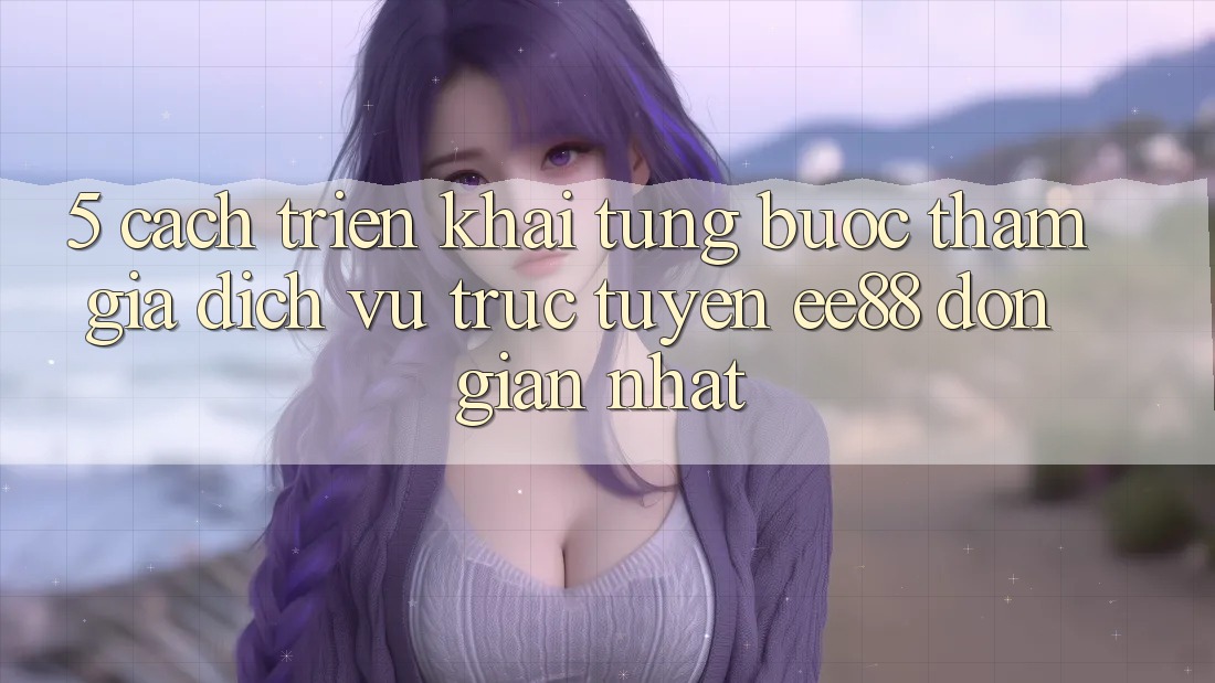 5. Cách triển khai Từng Bước Tham Gia Dịch vụ trực tuyến ee88 Đơn Giản Nhất