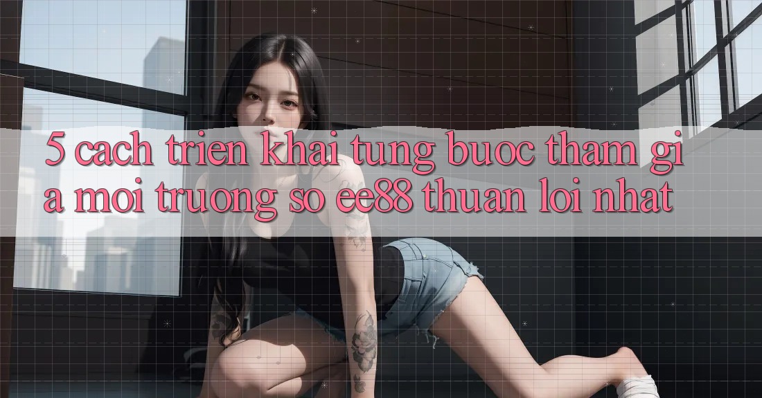 5. Cách triển khai Từng Bước Tham Gia Môi trường số ee88 Thuận lợi Nhất 5. Cách triển khai Từng Bước Tham Gia Môi trường số ee88 Thuận lợi Nhất
