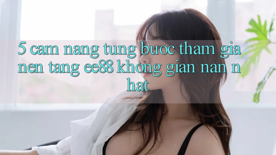 5. Cẩm nang Từng Bước Tham Gia Nền Tảng ee88 Không gian nan Nhất