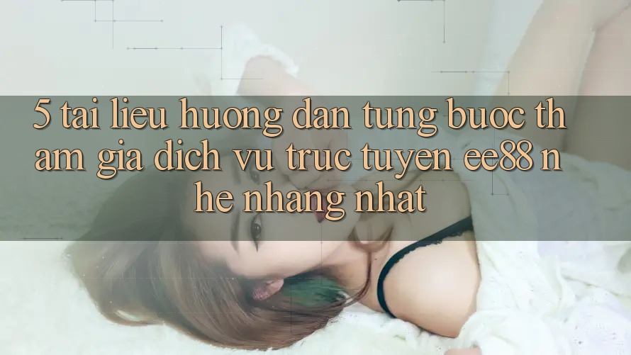 5. Tài liệu hướng dẫn Từng Bước Tham Gia Dịch vụ trực tuyến ee88 Nhẹ nhàng Nhất 5. Tài liệu hướng dẫn Từng Bước Tham Gia Dịch vụ trực tuyến ee88 Nhẹ nhàng Nhất