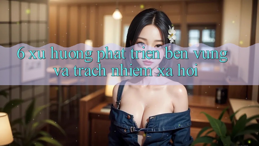 6. Xu Hướng Phát Triển Bền Vững Và Trách Nhiệm Xã Hội 6. Xu Hướng Phát Triển Bền Vững Và Trách Nhiệm Xã Hội