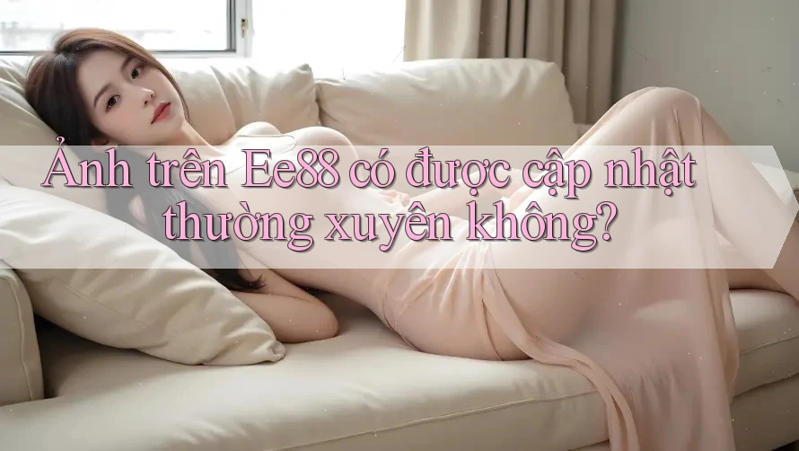Ảnh trên Ee88 có được cập nhật thường xuyên không? Ảnh trên Ee88 có được cập nhật thường xuyên không?