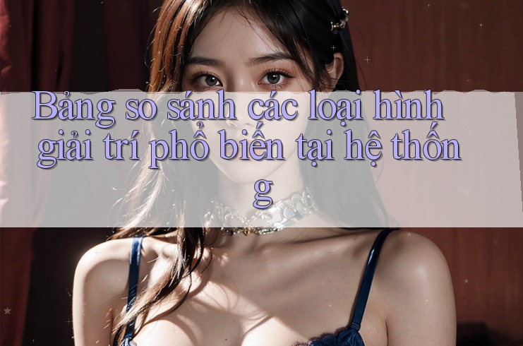 Bảng so sánh các loại hình giải trí phổ biến tại hệ thống Bảng so sánh các loại hình giải trí phổ biến tại hệ thống
