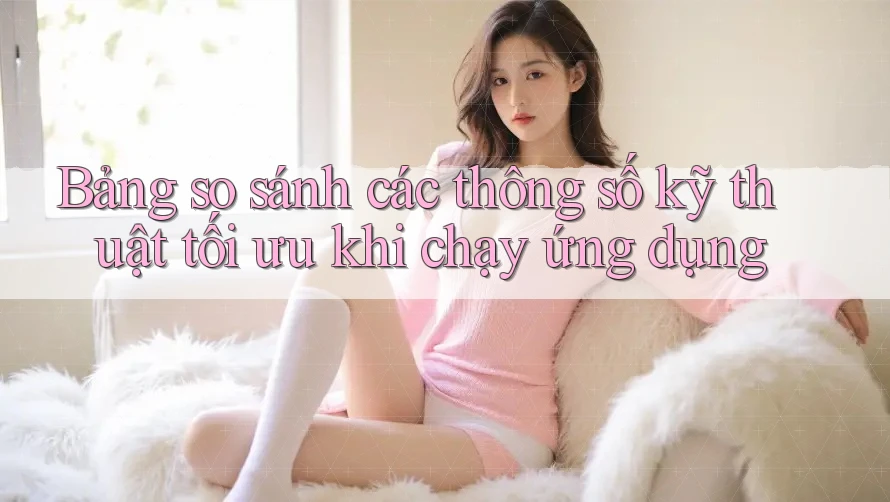 Bảng so sánh các thông số kỹ thuật tối ưu khi chạy ứng dụng Bảng so sánh các thông số kỹ thuật tối ưu khi chạy ứng dụng