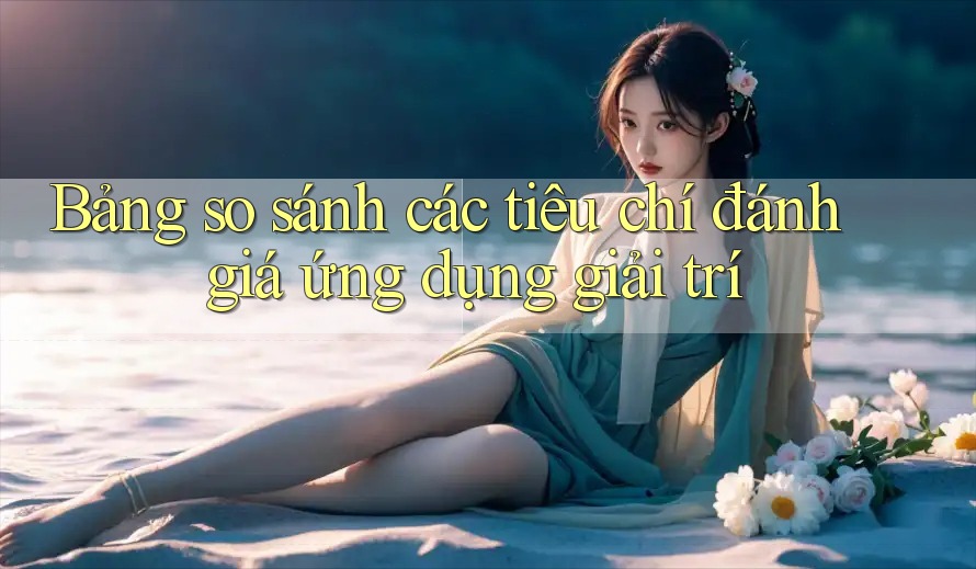 Bảng so sánh các tiêu chí đánh giá ứng dụng giải trí Bảng so sánh các tiêu chí đánh giá ứng dụng giải trí