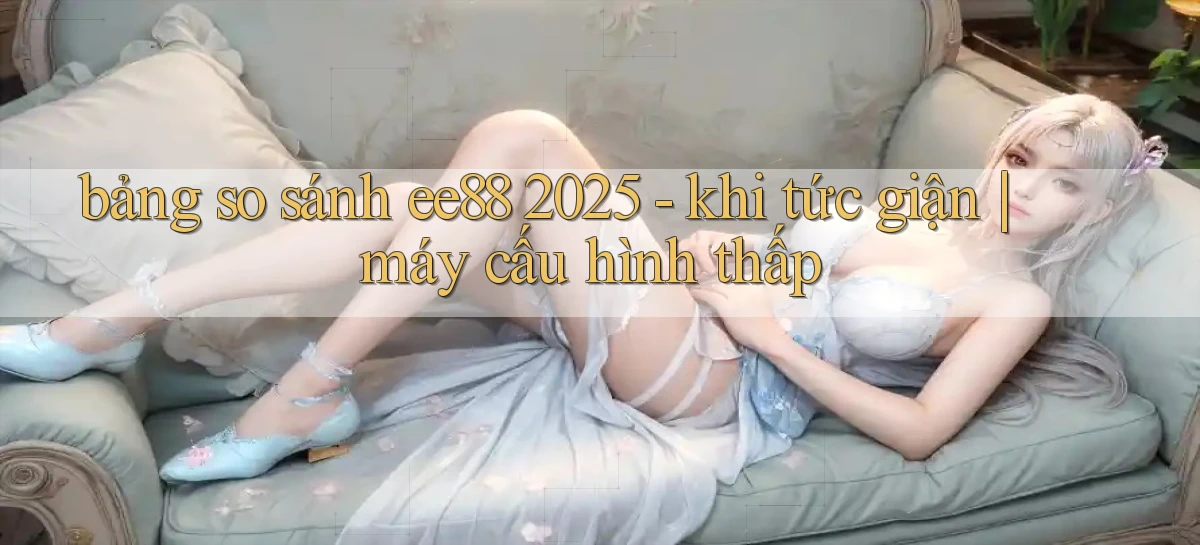 bảng so sánh ee88 2025   khi tức giận máy cấu hình thấp