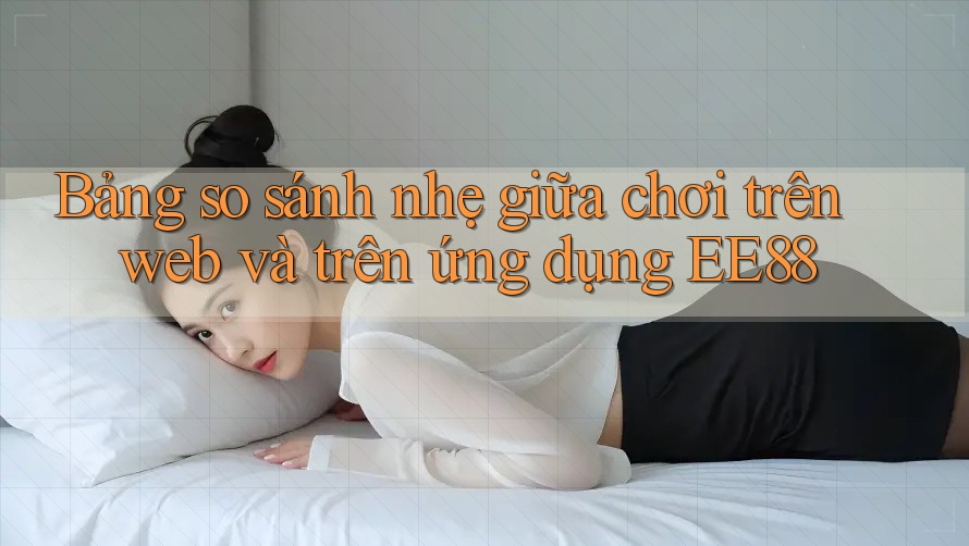 Bảng so sánh nhẹ giữa chơi trên web và trên ứng dụng EE88 Bảng so sánh nhẹ giữa chơi trên web và trên ứng dụng EE88