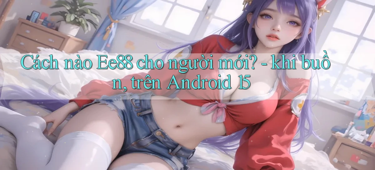 Cách nào Ee88 cho người mới   khi buồn, trên Android 15