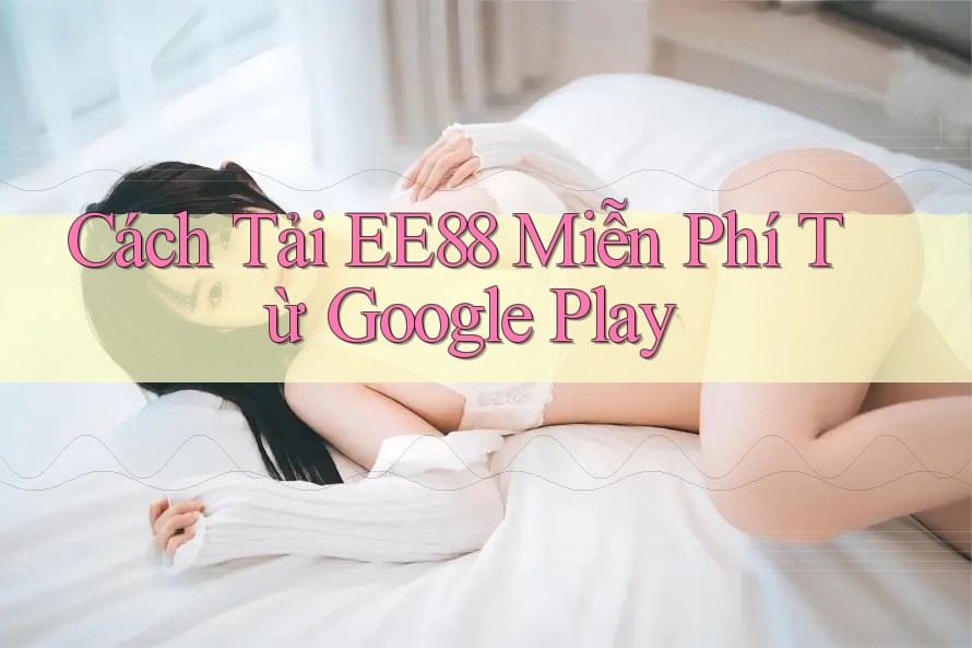 Cách Tải EE88 Miễn Phí Từ Google Play Cách Tải EE88 Miễn Phí Từ Google Play