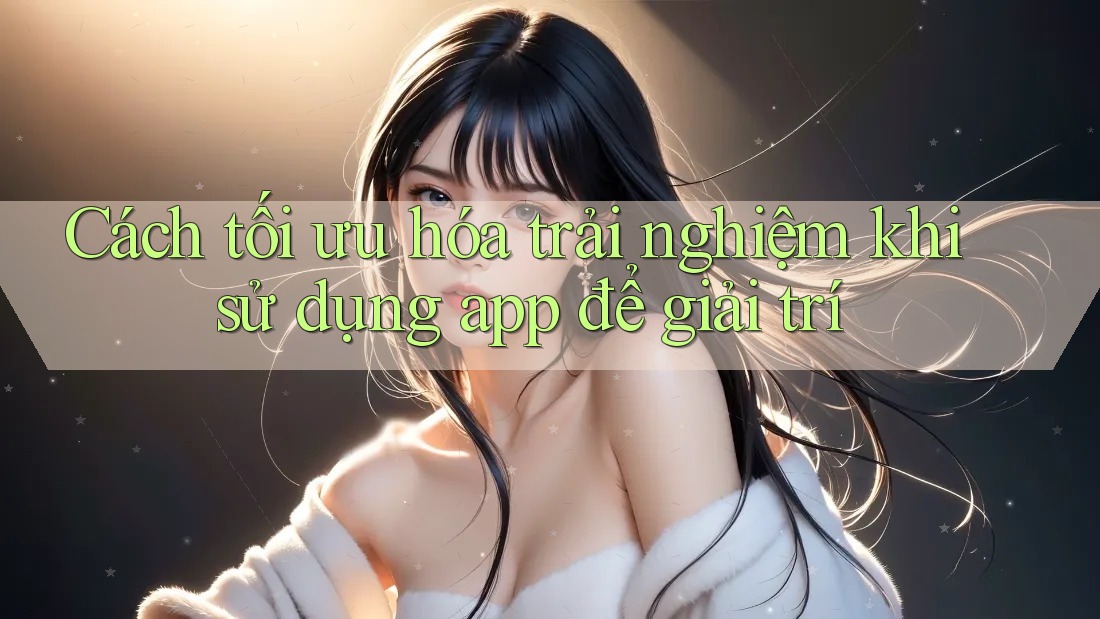 Cách tối ưu hóa trải nghiệm khi sử dụng app để giải trí Cách tối ưu hóa trải nghiệm khi sử dụng app để giải trí