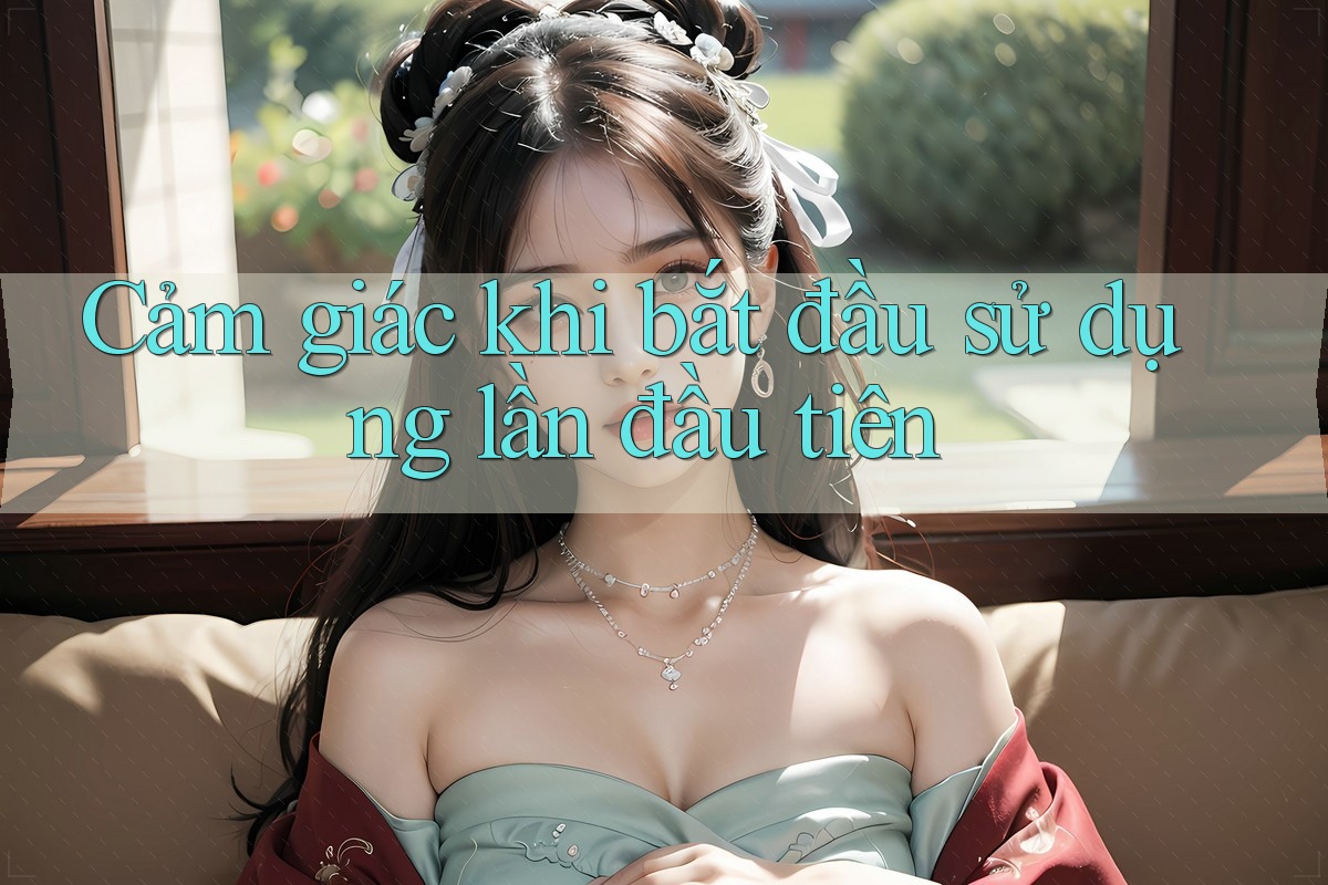Cảm giác khi bắt đầu sử dụng lần đầu tiên Cảm giác khi bắt đầu sử dụng lần đầu tiên
