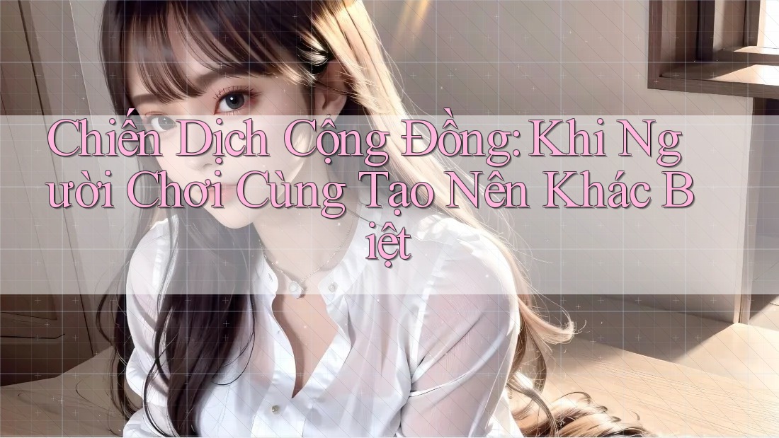 Chiến Dịch Cộng Đồng: Khi Người Chơi Cùng Tạo Nên Khác Biệt Chiến Dịch Cộng Đồng: Khi Người Chơi Cùng Tạo Nên Khác Biệt