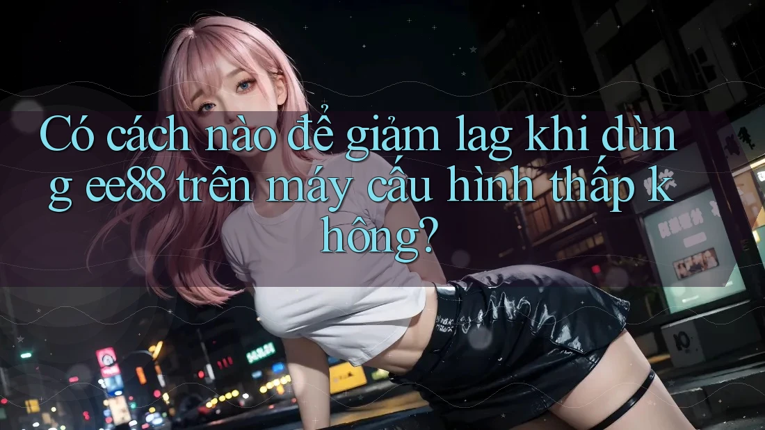 Có cách nào để giảm lag khi dùng ee88 trên máy cấu hình thấp không? Có cách nào để giảm lag khi dùng ee88 trên máy cấu hình thấp không?