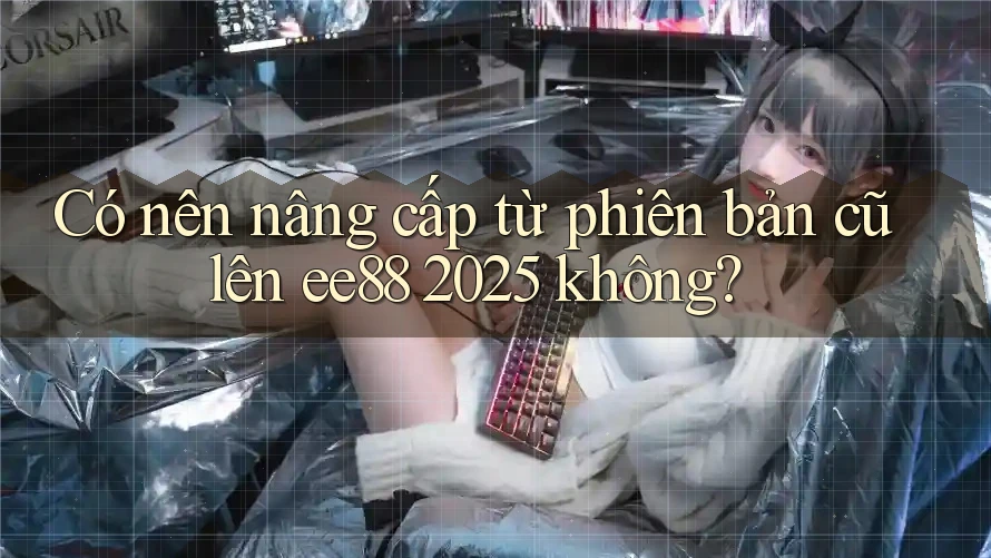 Có nên nâng cấp từ phiên bản cũ lên ee88 2025 không? Có nên nâng cấp từ phiên bản cũ lên ee88 2025 không?