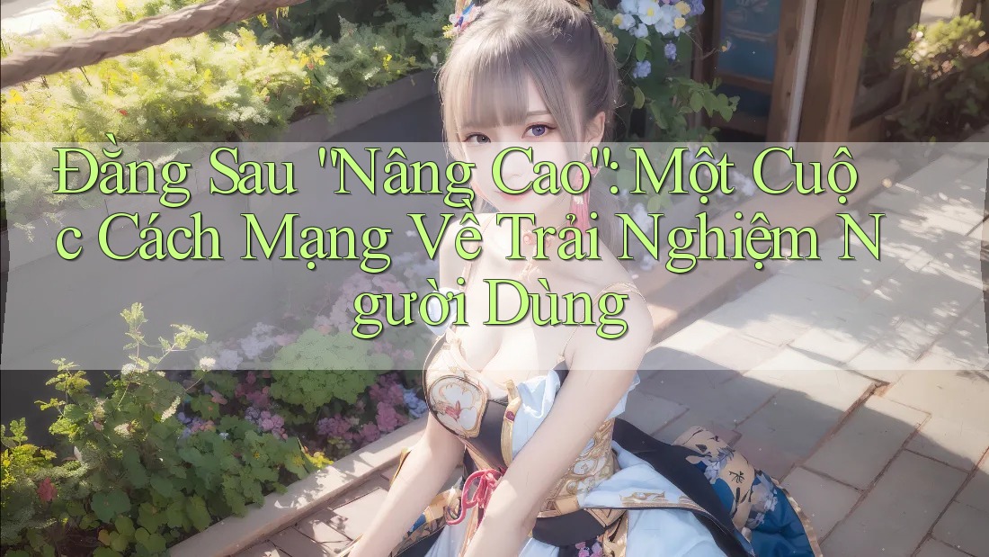 Đằng Sau “Nâng Cao”: Một Cuộc Cách Mạng Về Trải Nghiệm Người Dùng Đằng Sau “Nâng Cao”: Một Cuộc Cách Mạng Về Trải Nghiệm Người Dùng