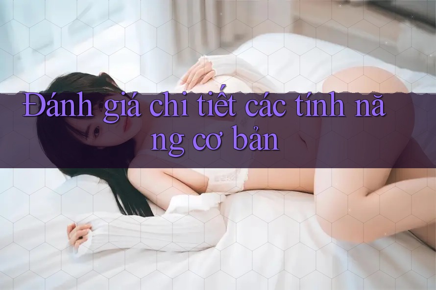 Đánh giá chi tiết các tính năng cơ bản Đánh giá chi tiết các tính năng cơ bản