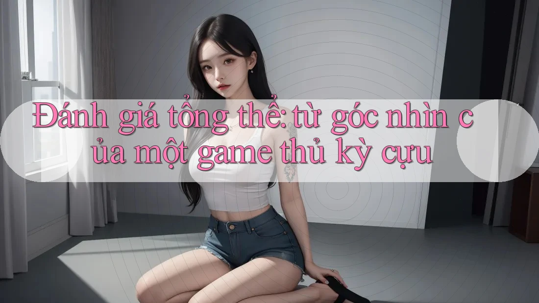Đánh giá tổng thể: từ góc nhìn của một game thủ kỳ cựu Đánh giá tổng thể: từ góc nhìn của một game thủ kỳ cựu
