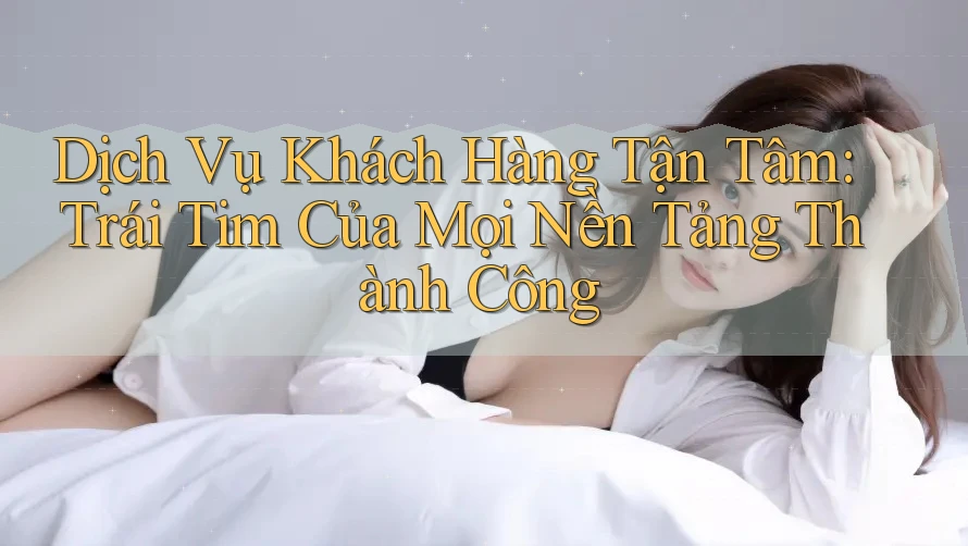Dịch Vụ Khách Hàng Tận Tâm: Trái Tim Của Mọi Nền Tảng Thành Công Dịch Vụ Khách Hàng Tận Tâm: Trái Tim Của Mọi Nền Tảng Thành Công