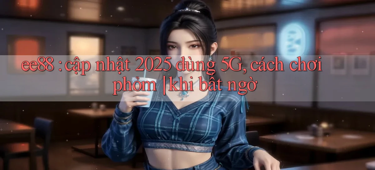 ee88 cập nhật 2025 dùng 5G, cách chơi phỏm khi bất ngờ