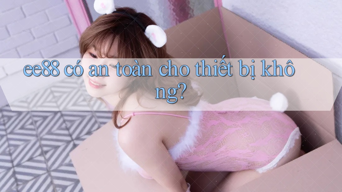 ee88 có an toàn cho thiết bị không? ee88 có an toàn cho thiết bị không?