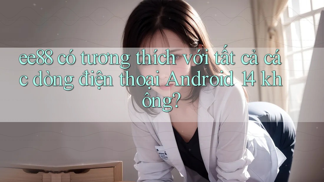 ee88 có tương thích với tất cả các dòng điện thoại Android 14 không?