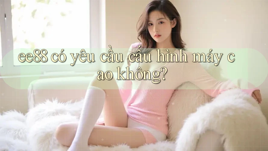 ee88 có yêu cầu cấu hình máy cao không? ee88 có yêu cầu cấu hình máy cao không?